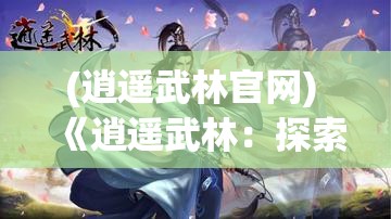 (逍遥武林官网) 《逍遥武林：探索与恩怨交织的江湖之旅》—追寻自由与正义的侠客风采